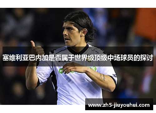 塞维利亚巴内加是否属于世界级顶级中场球员的探讨 塞维利亚巴内加是否属于世界级顶级中场球员的探讨