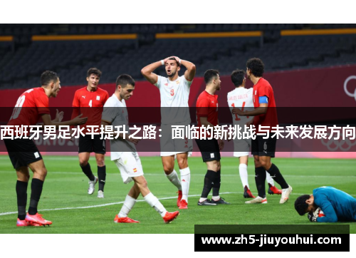 西班牙男足水平提升之路：面临的新挑战与未来发展方向