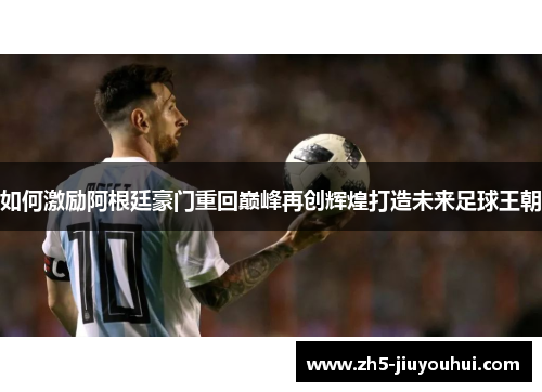 如何激励阿根廷豪门重回巅峰再创辉煌打造未来足球王朝 如何激励阿根廷豪门重回巅峰再创辉煌打造未来足球王朝