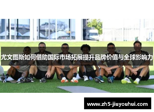 尤文图斯如何借助国际市场拓展提升品牌价值与全球影响力 尤文图斯如何借助国际市场拓展提升品牌价值与全球影响力