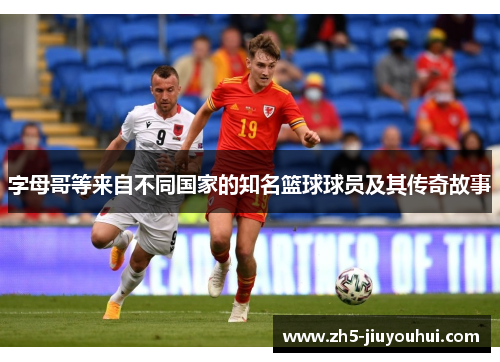 字母哥等来自不同国家的知名篮球球员及其传奇故事 字母哥等来自不同国家的知名篮球球员及其传奇故事