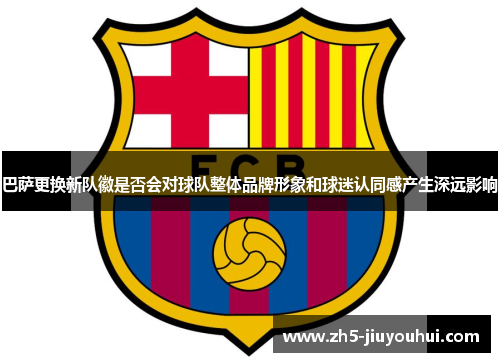 巴萨更换新队徽是否会对球队整体品牌形象和球迷认同感产生深远影响 巴萨更换新队徽是否会对球队整体品牌形象和球迷认同感产生深远影响