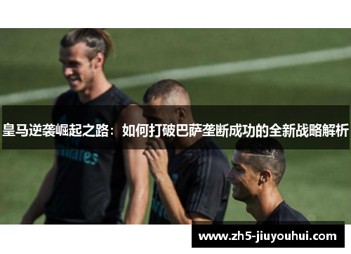皇马逆袭崛起之路:如何打破巴萨垄断成功的全新战略解析 皇马逆袭崛起之路:如何打破巴萨垄断成功的全新战略解析