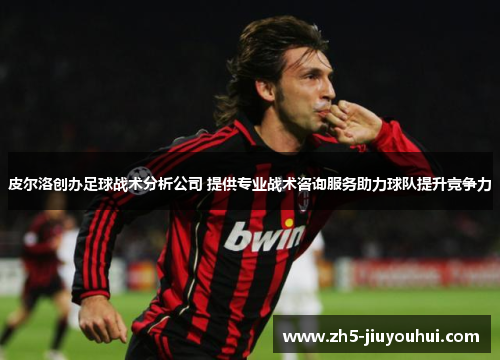皮尔洛创办足球战术分析公司 提供专业战术咨询服务助力球队提升竞争力 皮尔洛创办足球战术分析公司 提供专业战术咨询服务助力球队提升竞争力