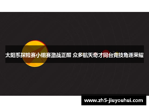 太阳系探险赛小组赛激战正酣 众多航天奇才同台竞技角逐荣耀