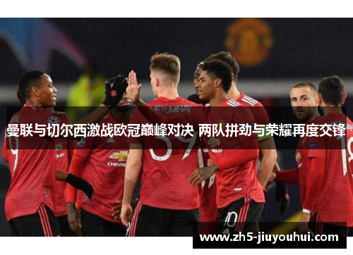 曼联与切尔西激战欧冠巅峰对决 两队拼劲与荣耀再度交锋 曼联与切尔西激战欧冠巅峰对决 两队拼劲与荣耀再度交锋
