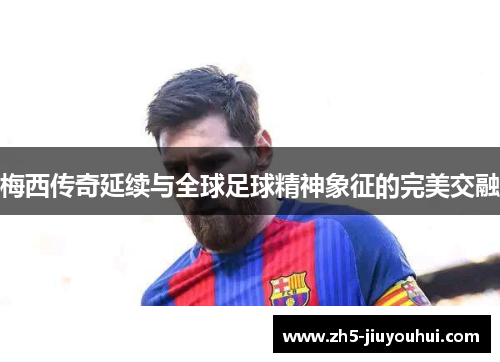 梅西传奇延续与全球足球精神象征的完美交融 梅西传奇延续与全球足球精神象征的完美交融