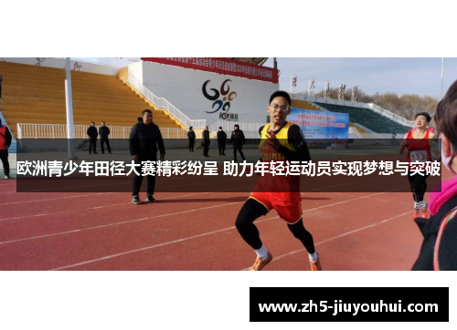 欧洲青少年田径大赛精彩纷呈 助力年轻运动员实现梦想与突破