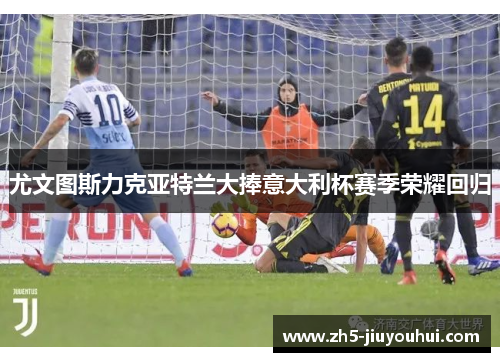 尤文图斯力克亚特兰大捧意大利杯赛季荣耀回归 尤文图斯力克亚特兰大捧意大利杯赛季荣耀回归