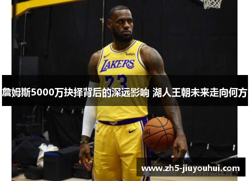 詹姆斯5000万抉择背后的深远影响 湖人王朝未来走向何方